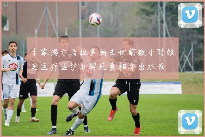 专家揭示马拉多纳去世前数小时缺乏医疗监护非猝死真相浮出水面