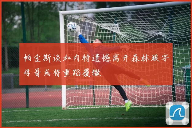 帕金斯谈加内特遗憾离开森林狼字母哥或将重蹈覆辙