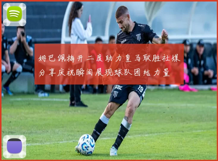 姆巴佩梅开二度助力皇马取胜社媒分享庆祝瞬间展现球队团结力量