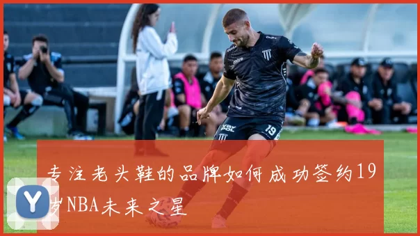 专注老头鞋的品牌如何成功签约19岁NBA未来之星