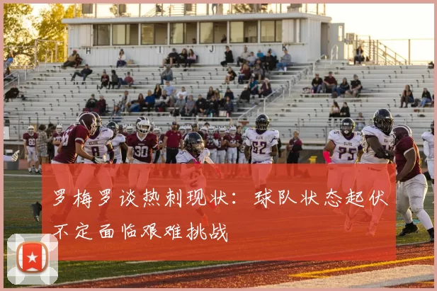 罗梅罗谈热刺现状：球队状态起伏不定面临艰难挑战