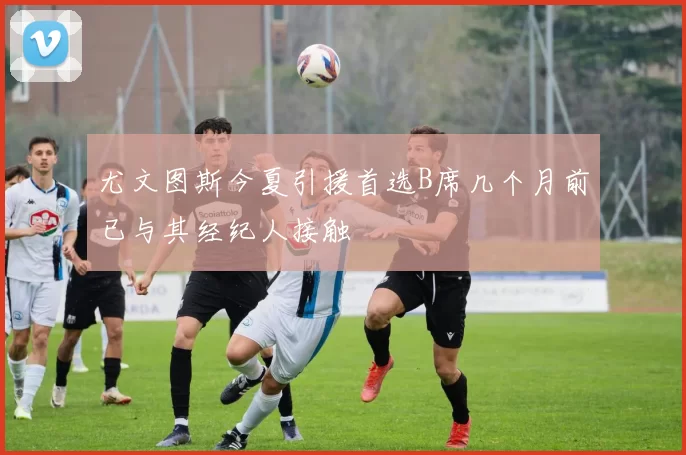 尤文图斯今夏引援首选B席几个月前已与其经纪人接触