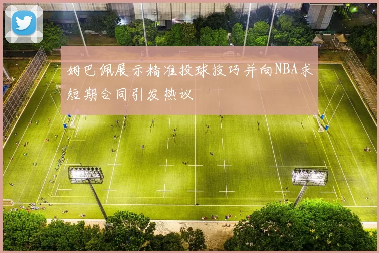 姆巴佩展示精准投球技巧并向NBA求短期合同引发热议