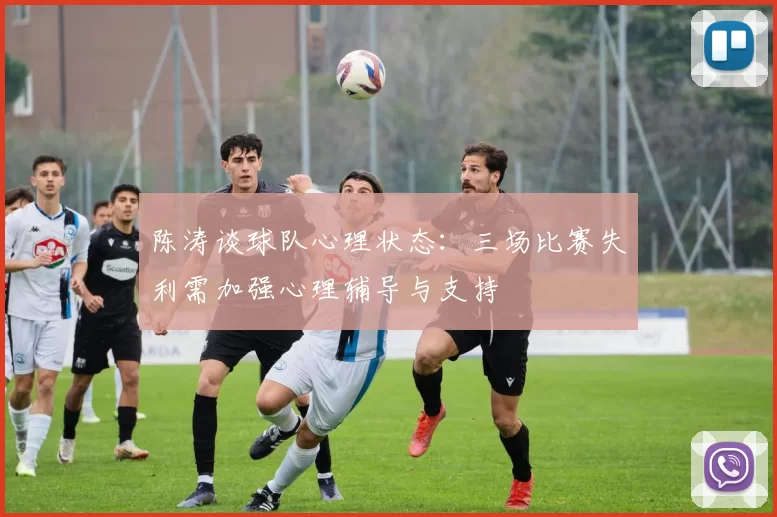 陈涛谈球队心理状态：三场比赛失利需加强心理辅导与支持