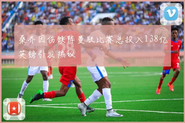 桑乔因伤缺阵曼联比赛总投入138亿英镑引发热议