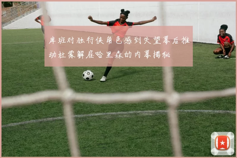 库班对独行侠角色感到失望幕后推动杜蒙解雇哈里森的内幕揭秘