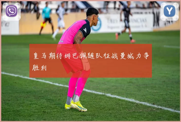皇马期待姆巴佩随队征战曼城力争胜利