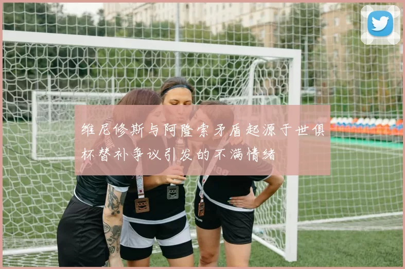 维尼修斯与阿隆索矛盾起源于世俱杯替补争议引发的不满情绪