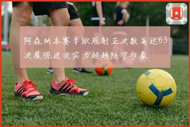 阿森纳本赛季欧冠射正次数高达63次展现进攻实力超越防守印象