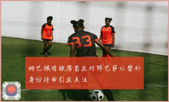 姆巴佩将缺席首发对阵巴萨以替补身份待命引发关注