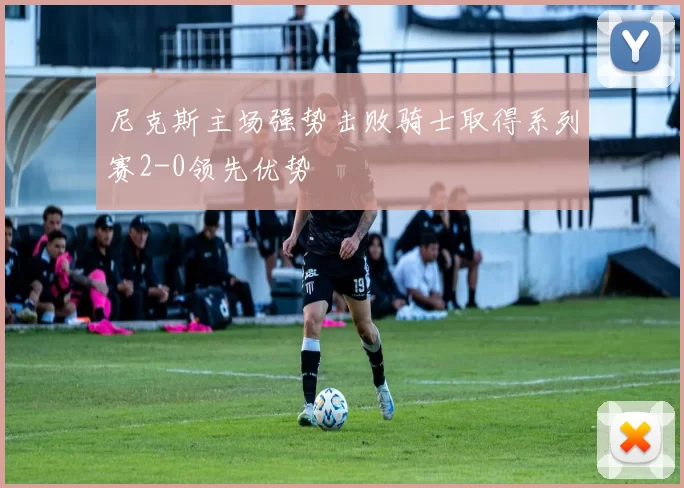 尼克斯主场强势击败骑士取得系列赛2-0领先优势