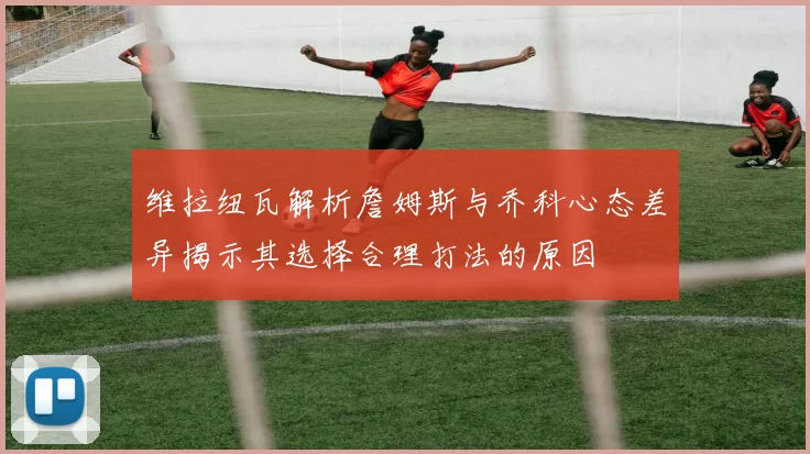 维拉纽瓦解析詹姆斯与乔科心态差异揭示其选择合理打法的原因