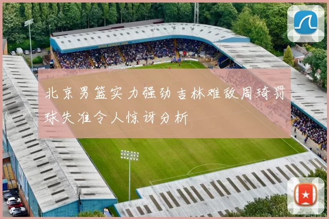 北京男篮实力强劲吉林难敌周琦罚球失准令人惊讶分析