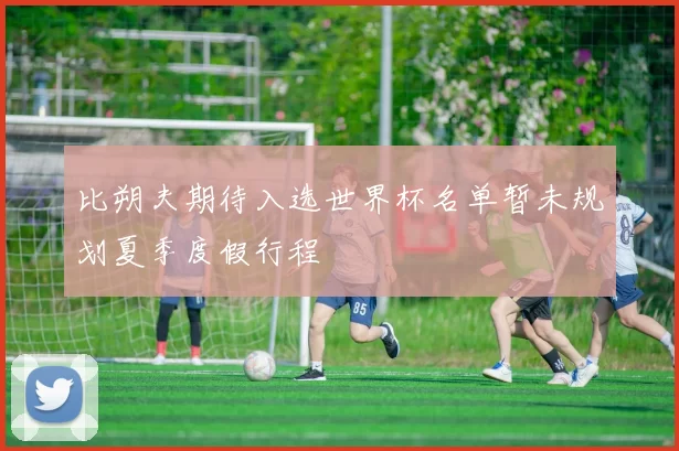 比朔夫期待入选世界杯名单暂未规划夏季度假行程